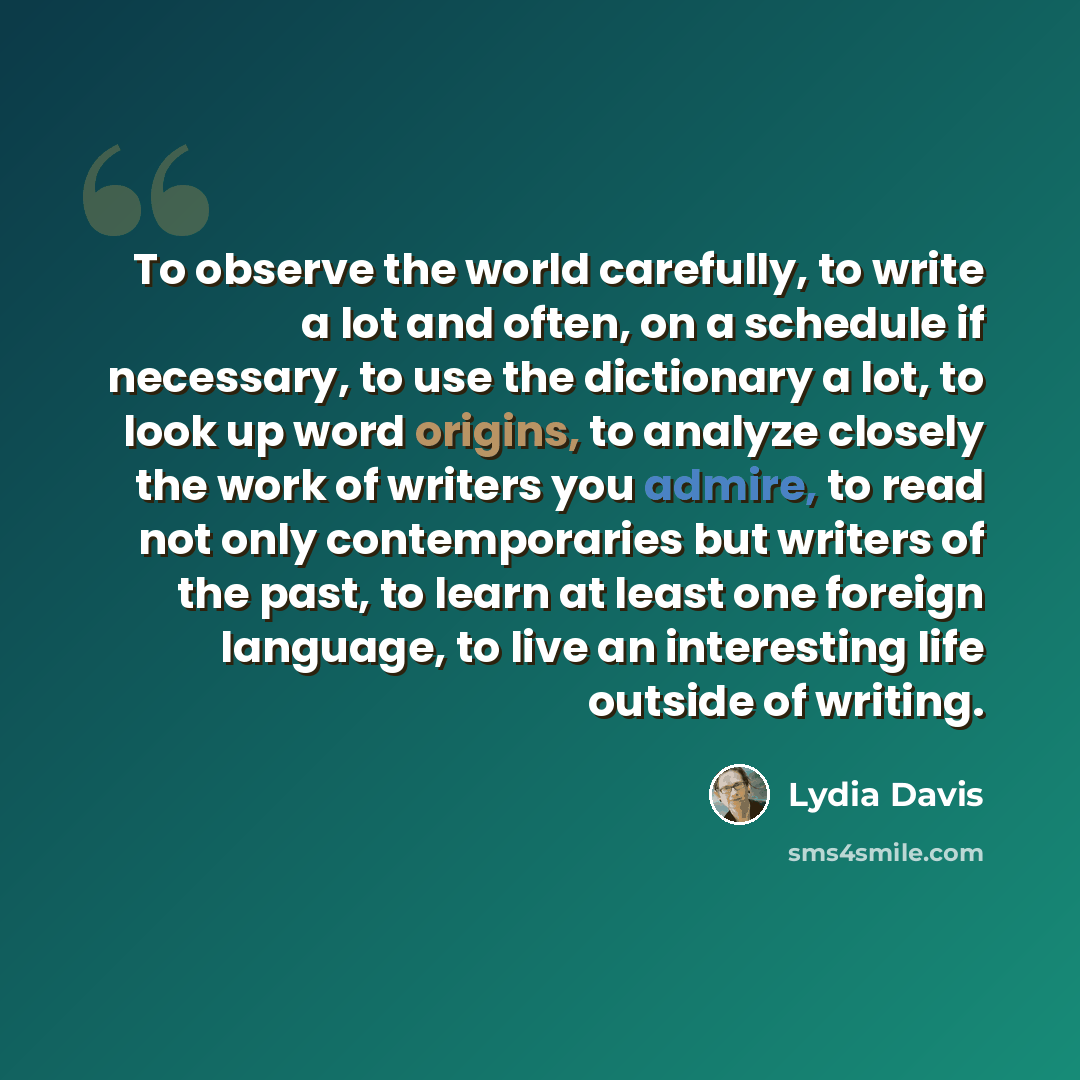 “To observe the world carefully, to write a lot and often, on a schedule if necessary, to use the dictionary a lot, to look up word origins, to analyze closely the work of writers you admire, to read not only contemporaries but writers of the past, to learn at least one foreign language, to live an…” quote by Lydia Davis