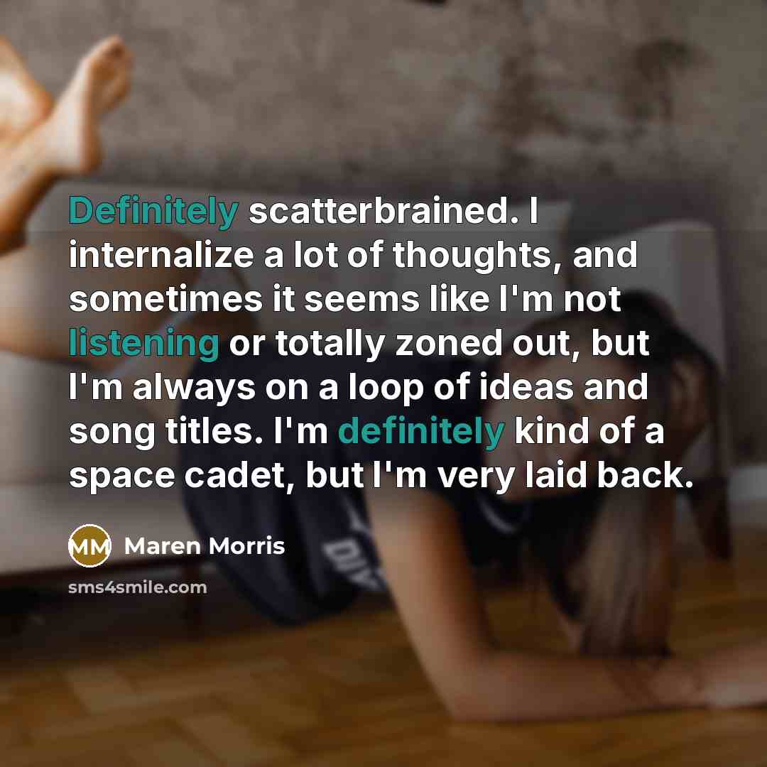 “Definitely scatterbrained. I internalize a lot of thoughts, and sometimes it seems like I'm not listening or totally zoned out, but I'm always on a loop of ideas and song titles. I'm definitely kind of a space cadet, but I'm very laid back.” quote by Maren Morris
