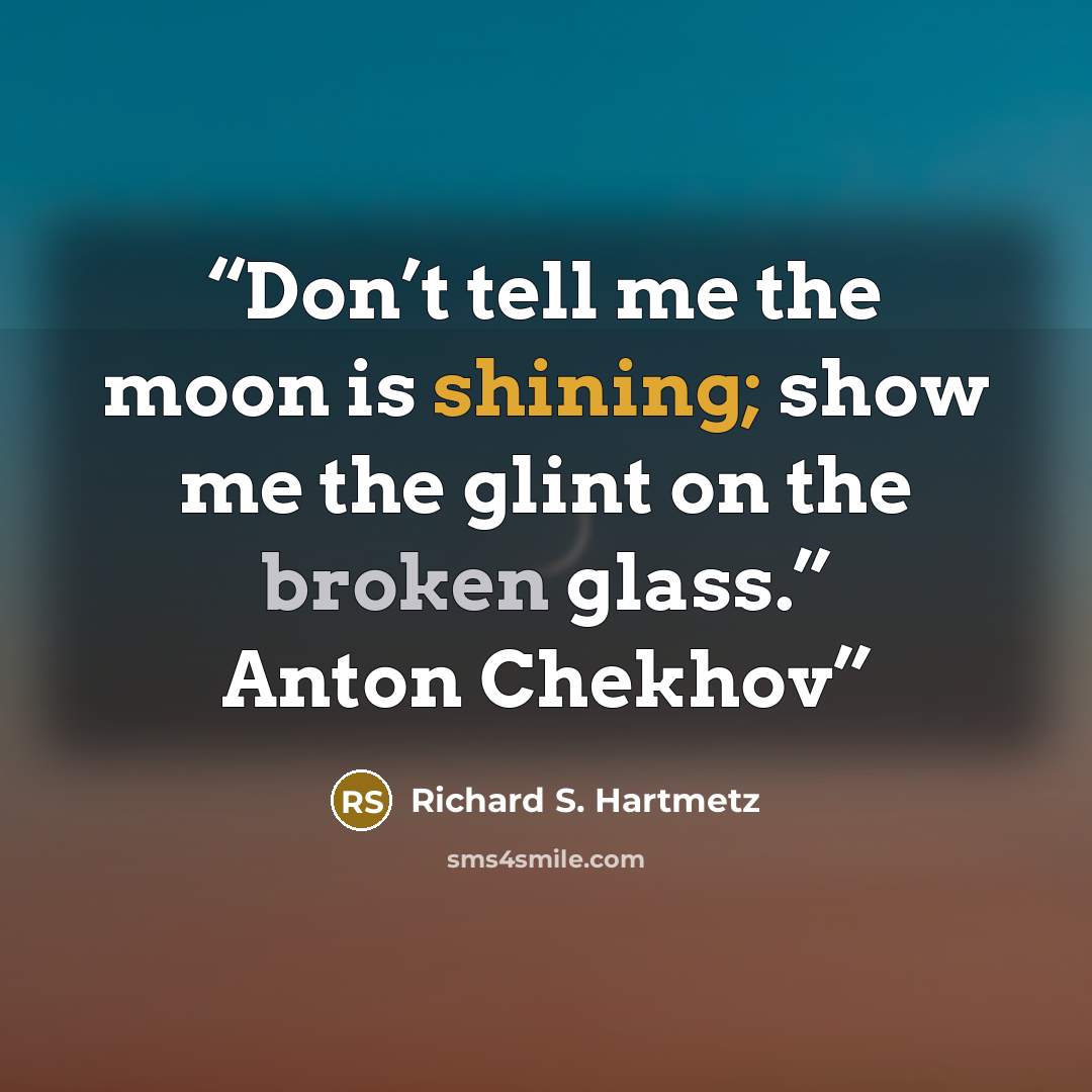 “Don’t tell me the moon is shining; show me the glint on the broken glass.” Anton Chekhov” quote by Richard S. Hartmetz