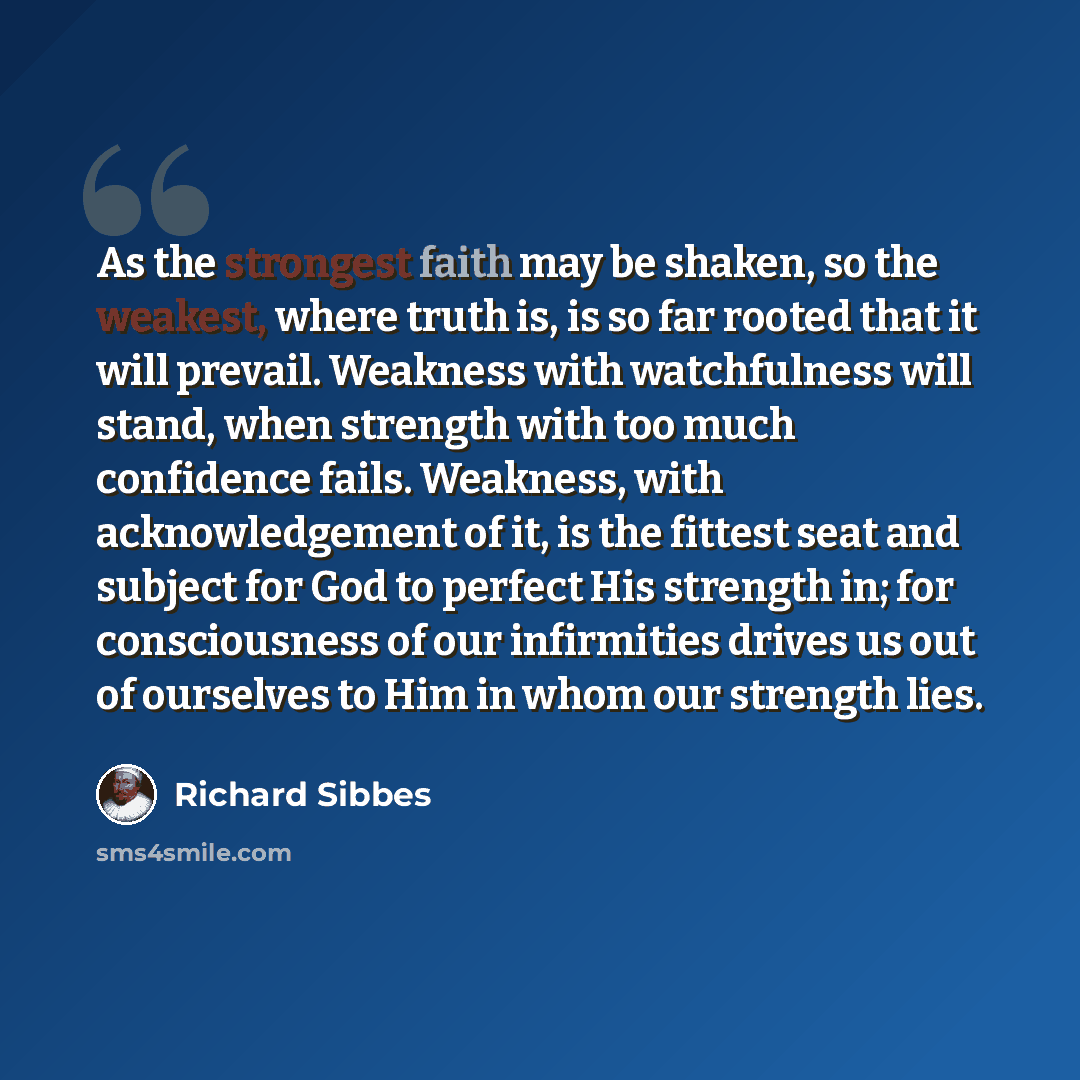 “As the strongest faith may be shaken, so the weakest, where truth is, is so far rooted that it will prevail. Weakness with watchfulness will stand, when strength with too much confidence fails. Weakness, with acknowledgement of it, is the fittest seat and subject for God to perfect His strength…” quote by Richard Sibbes