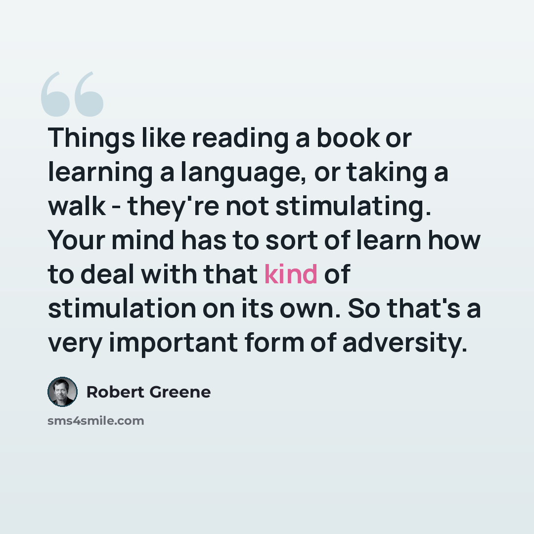 “Things like reading a book or learning a language, or taking a walk - they're not stimulating. Your mind has to sort of learn how to deal with that kind of stimulation on its own. So that's a very important form of adversity.” quote by Robert Greene