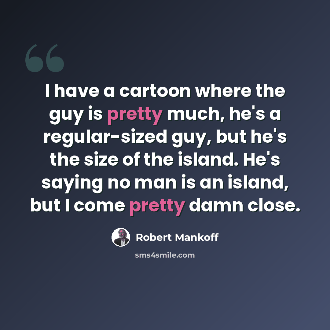 “I have a cartoon where the guy is pretty much, he's a regular-sized guy, but he's the size of the island. He's saying no man is an island, but I come pretty damn close.” quote by Robert Mankoff