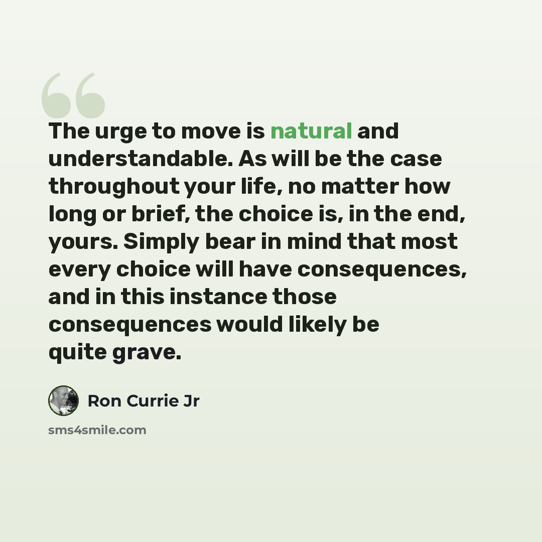 “The urge to move is natural and understandable. As will be the case throughout your life, no matter how long or brief, the choice is, in the end, yours. Simply bear in mind that most every choice will have consequences, and in this instance those consequences would likely be quite grave.” quote by Ron Currie Jr