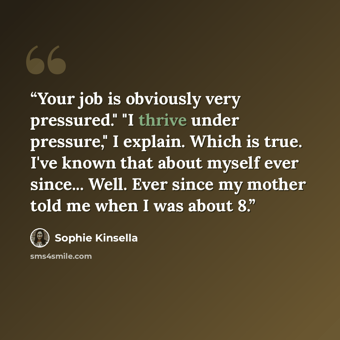 “Your job is obviously very pressured." "I thrive under pressure," I explain. Which is true. I've known that about myself ever since... Well. Ever since my mother told me when I was about 8.” quote by Sophie Kinsella