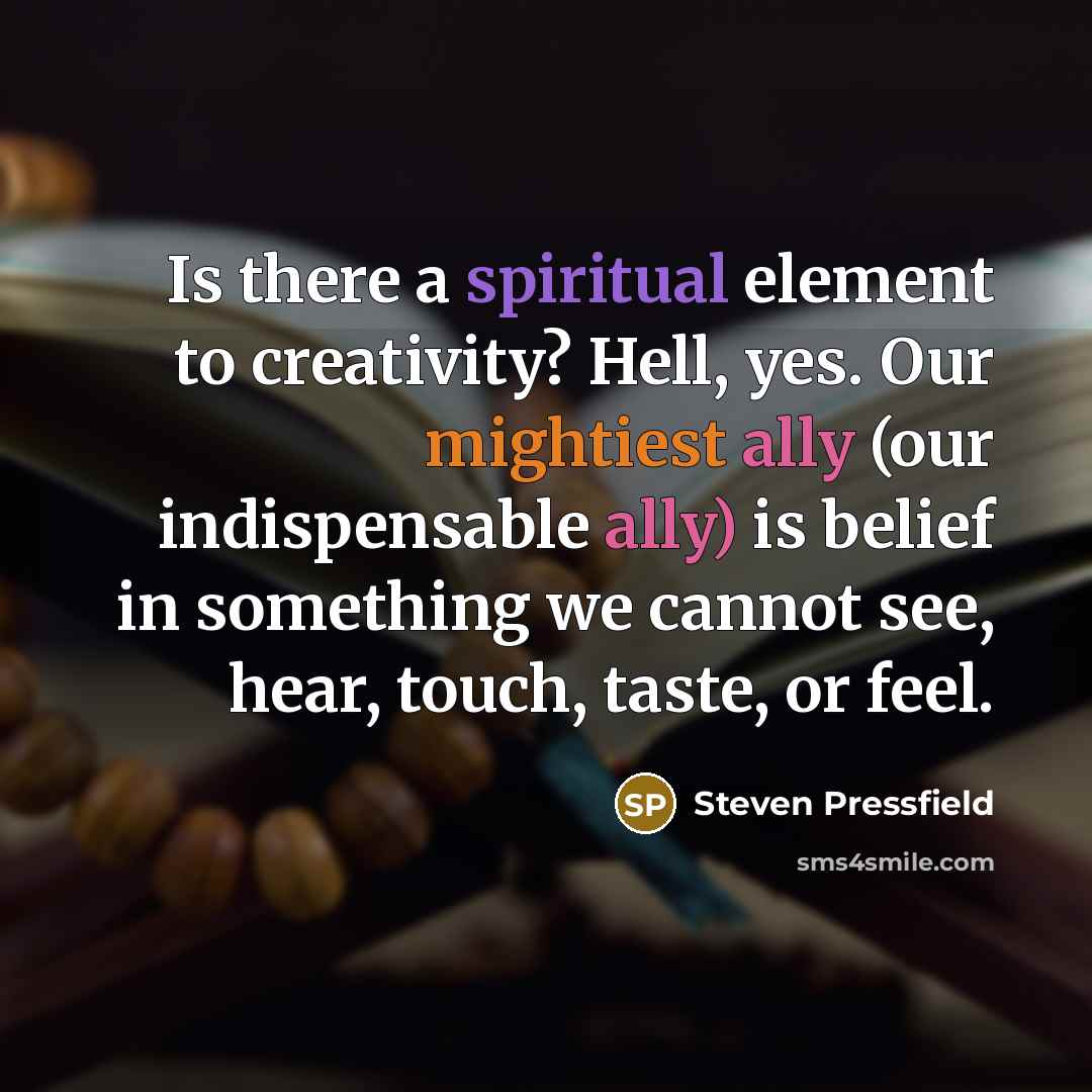 “Is there a spiritual element to creativity? Hell, yes. Our mightiest ally (our indispensable ally) is belief in something we cannot see, hear, touch, taste, or feel.” quote by Steven Pressfield