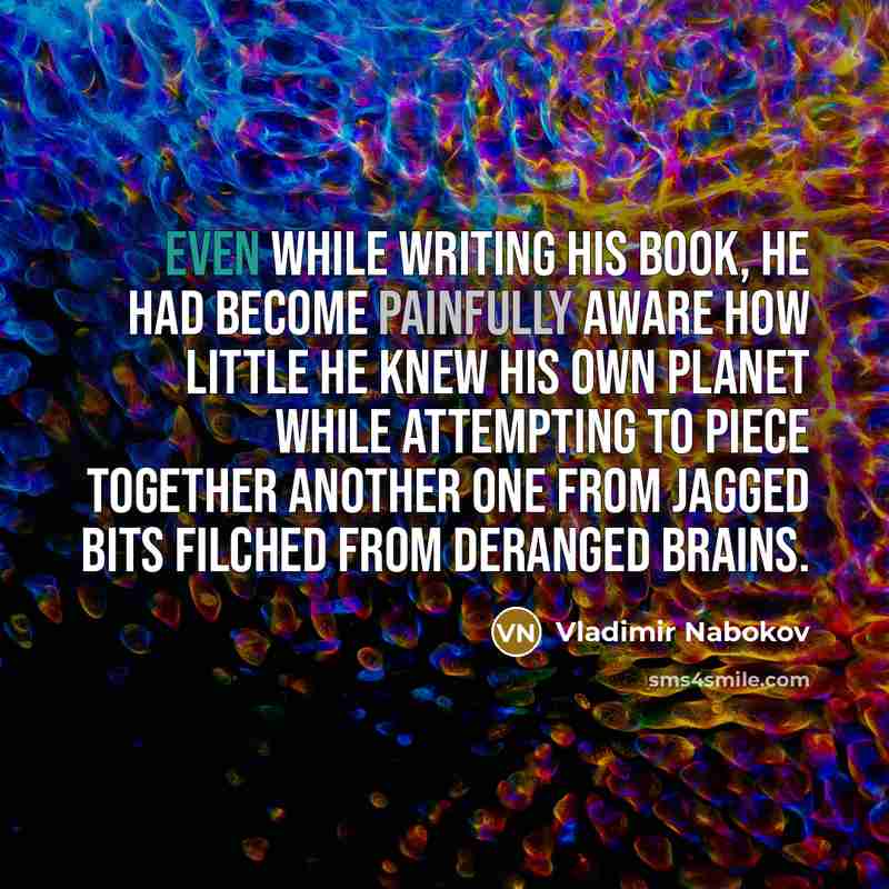 “Even while writing his book, he had become painfully aware how little he knew his own planet while attempting to piece together another one from jagged bits filched from deranged brains.” quote by Vladimir Nabokov