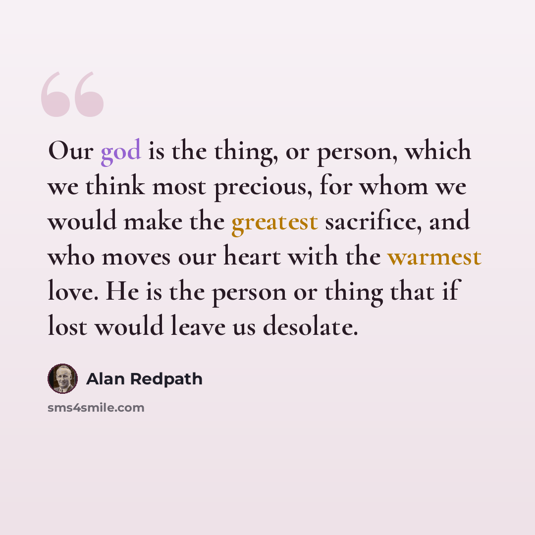 “Our god is the thing, or person, which we think most precious, for whom we would make the greatest sacrifice, and who moves our heart with the warmest love. He is the person or thing that if lost would leave us desolate.” quote by Alan Redpath