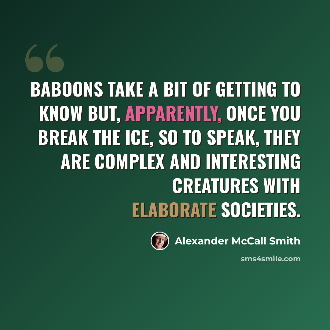 “Baboons take a bit of getting to know but, apparently, once you break the ice, so to speak, they are complex and interesting creatures with elaborate societies.” quote by Alexander McCall Smith