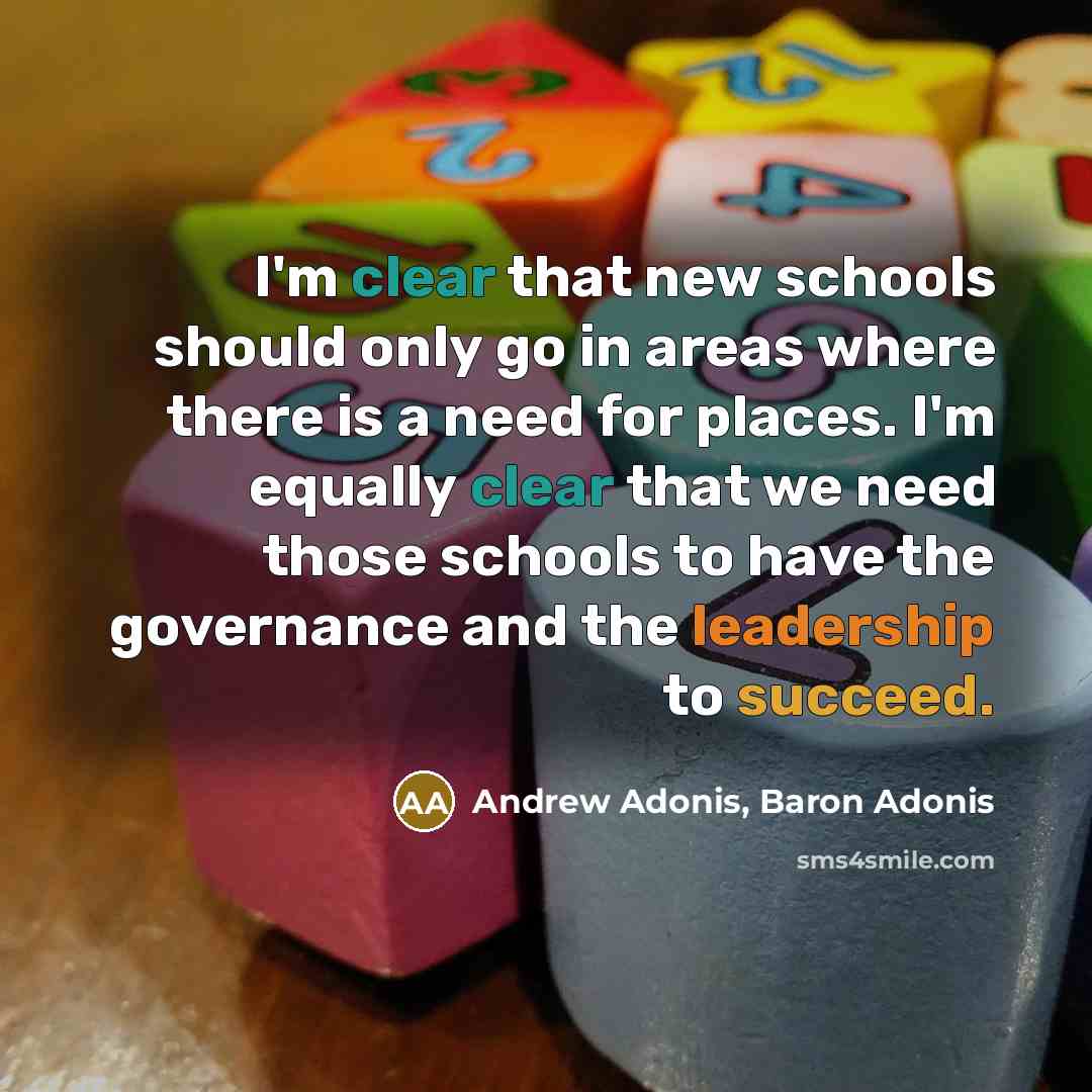 “I'm clear that new schools should only go in areas where there is a need for places. I'm equally clear that we need those schools to have the governance and the leadership to succeed.” quote by Andrew Adonis, Baron Adonis