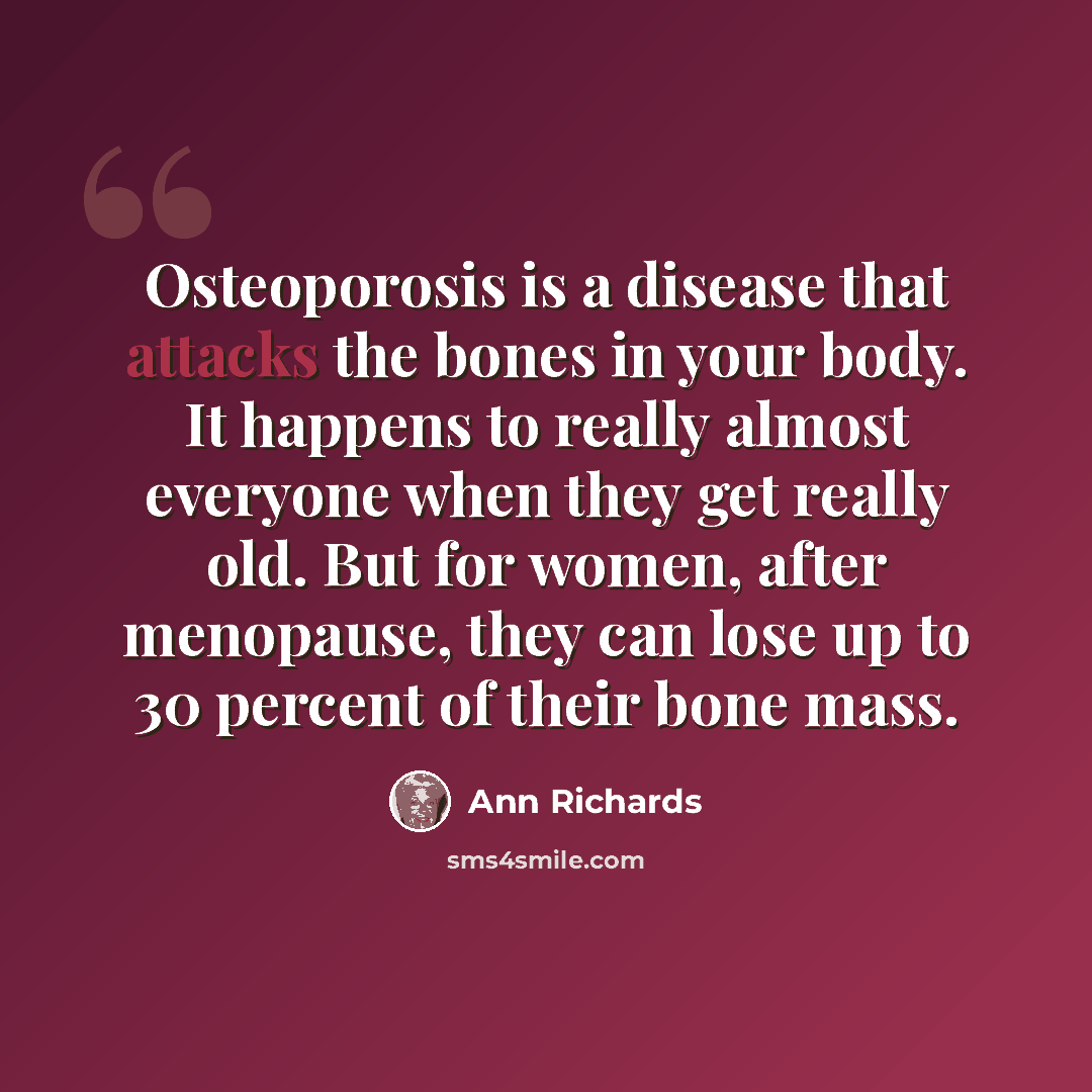 “Osteoporosis is a disease that attacks the bones in your body. It happens to really almost everyone when they get really old. But for women, after menopause, they can lose up to 30 percent of their bone mass.” quote by Ann Richards