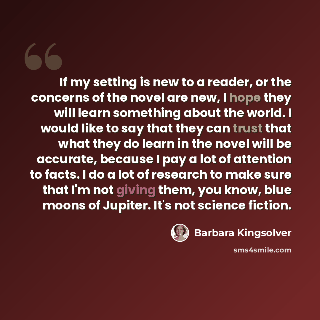 “If my setting is new to a reader, or the concerns of the novel are new, I hope they will learn something about the world. I would like to say that they can trust that what they do learn in the novel will be accurate, because I pay a lot of attention to facts. I do a lot of research to make sure…” quote by Barbara Kingsolver