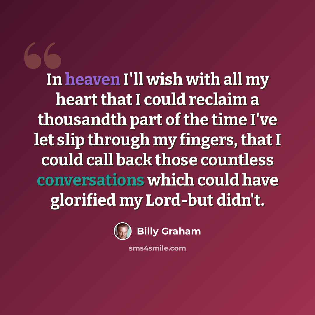 “In heaven I'll wish with all my heart that I could reclaim a thousandth part of the time I've let slip through my fingers, that I could call back those countless conversations which could have glorified my Lord-but didn't.” quote by Billy Graham