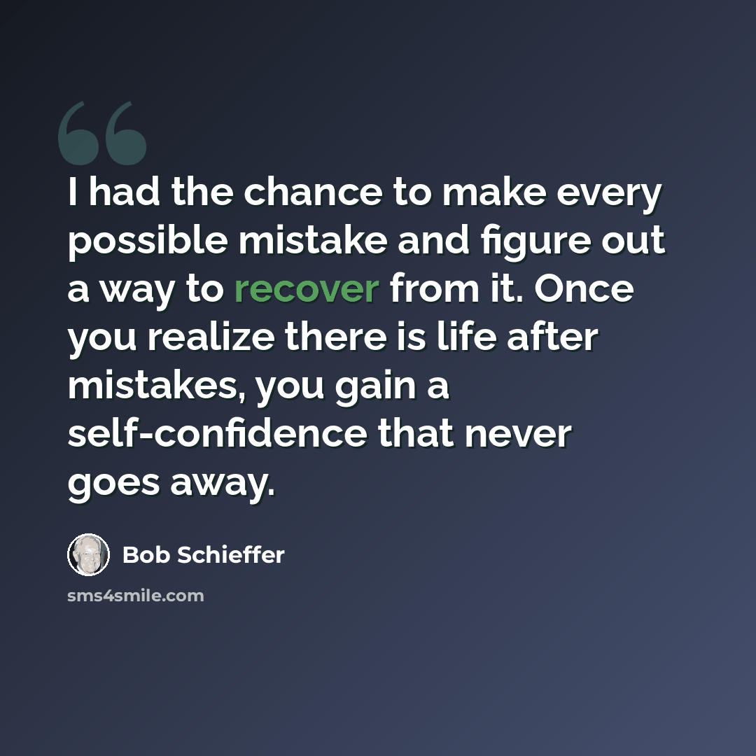 “I had the chance to make every possible mistake and figure out a way to recover from it. Once you realize there is life after mistakes, you gain a self-confidence that never goes away.” quote by Bob Schieffer