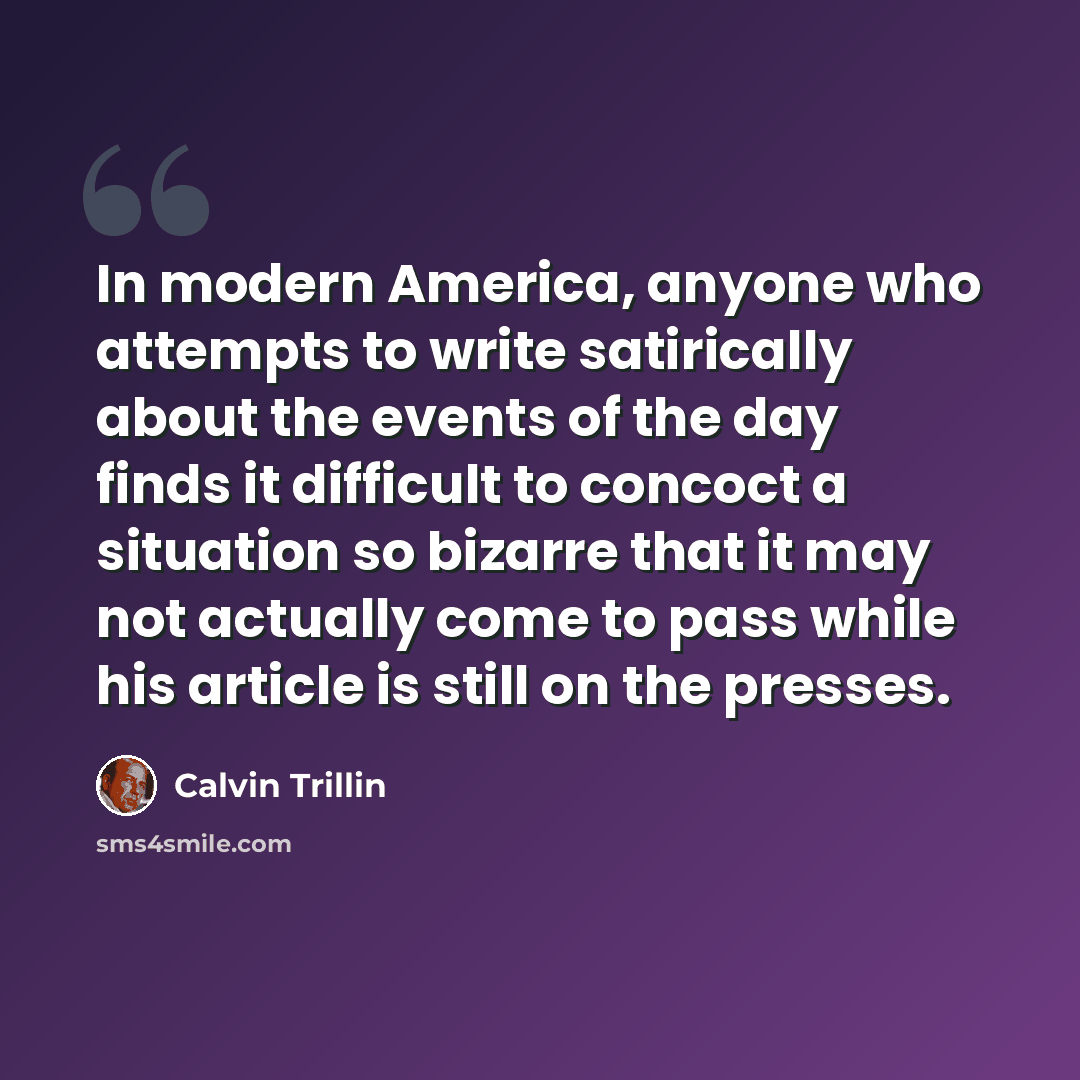 “In modern America, anyone who attempts to write satirically about the events of the day finds it difficult to concoct a situation so bizarre that it may not actually come to pass while his article is still on the presses.” quote by Calvin Trillin
