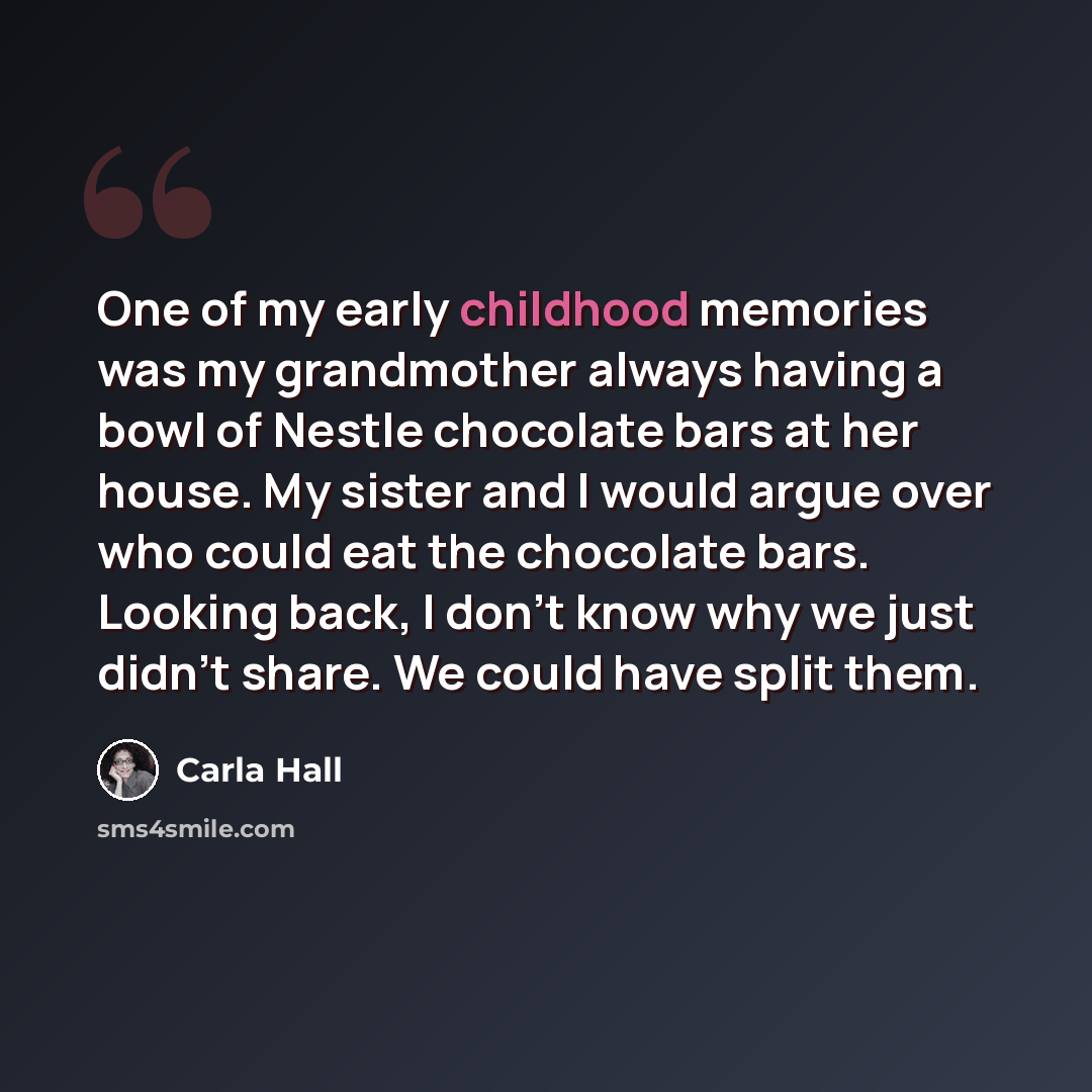 “One of my early childhood memories was my grandmother always having a bowl of Nestle chocolate bars at her house. My sister and I would argue over who could eat the chocolate bars. Looking back, I don't know why we just didn't share. We could have split them.” quote by Carla Hall