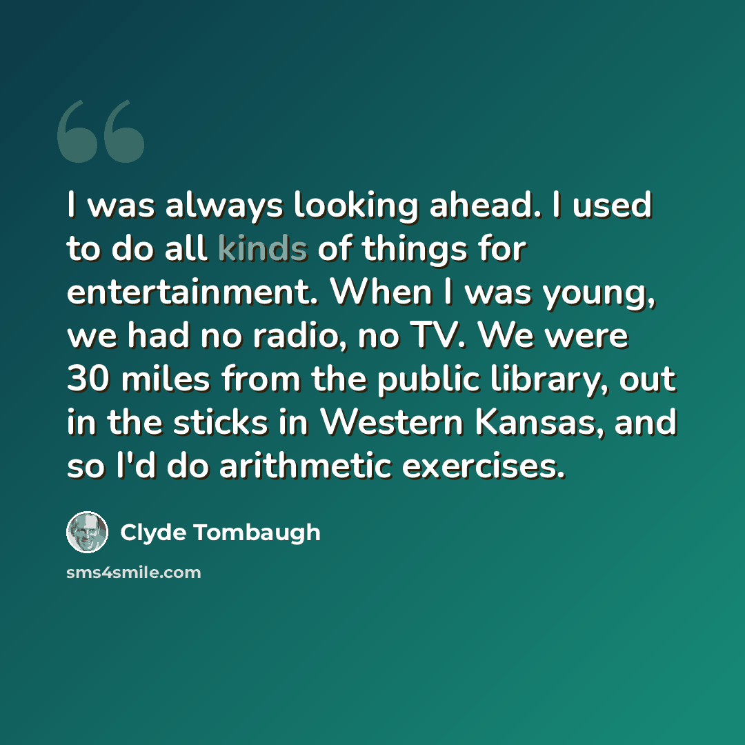 “I was always looking ahead. I used to do all kinds of things for entertainment. When I was young, we had no radio, no TV. We were 30 miles from the public library, out in the sticks in Western Kansas, and so I'd do arithmetic exercises.” quote by Clyde Tombaugh