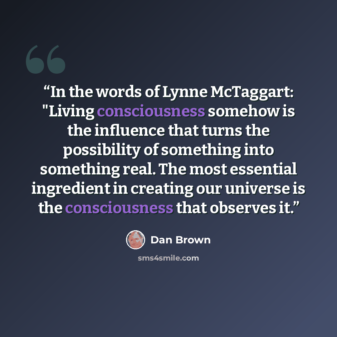“In the words of Lynne McTaggart: "Living consciousness somehow is the influence that turns the possibility of something into something real. The most essential ingredient in creating our universe is the consciousness that observes it.” quote by Dan Brown