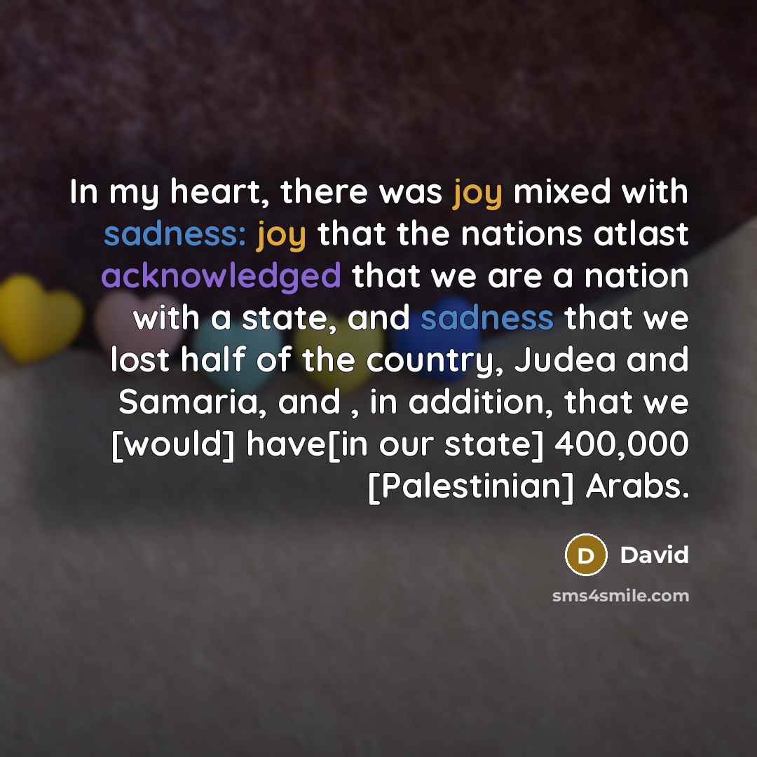 “In my heart, there was joy mixed with sadness: joy that the nations atlast acknowledged that we are a nation with a state, and sadness that we lost half of the country, Judea and Samaria, and , in addition, that we [would] have[in our state] 400,000 [Palestinian] Arabs.” quote by David