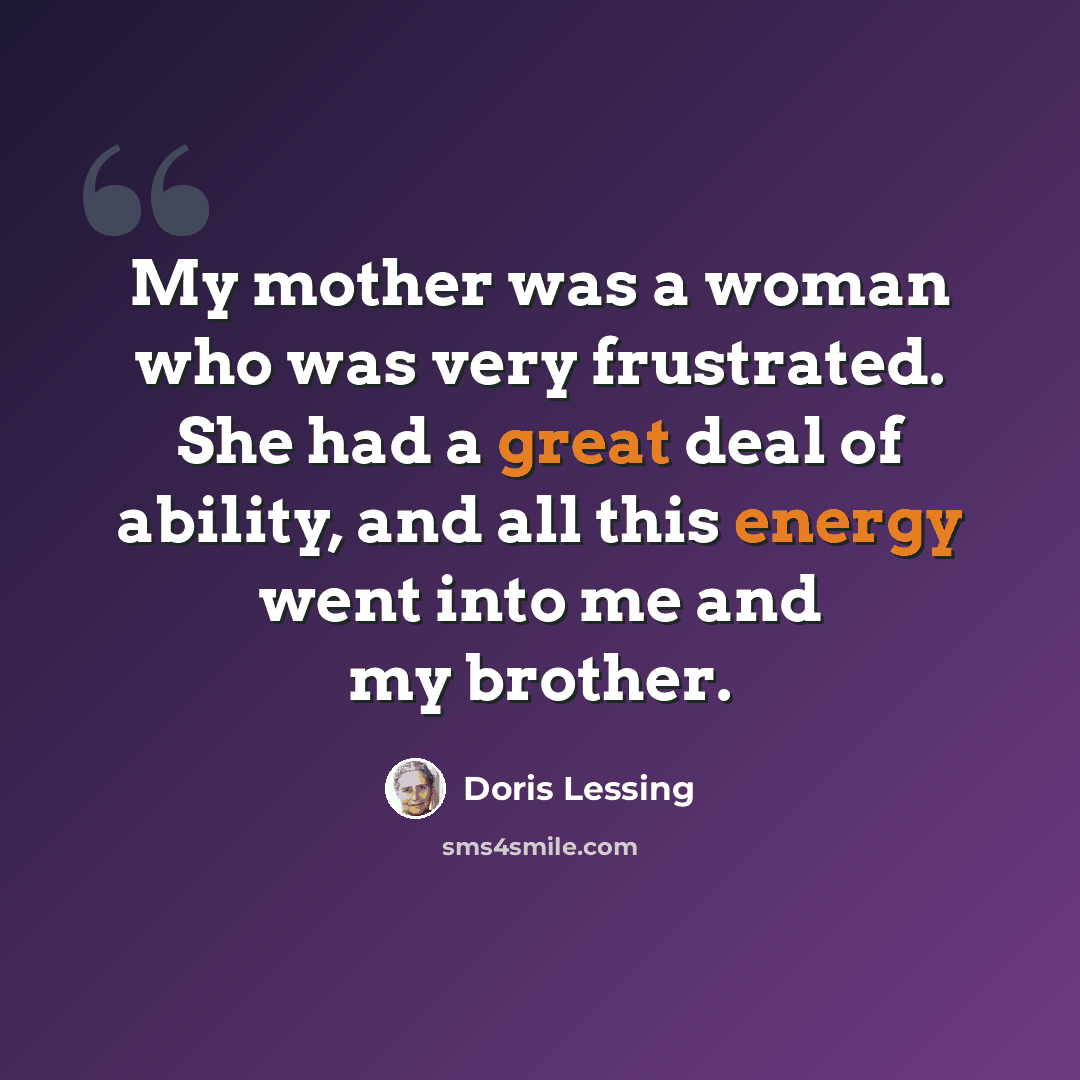 “My mother was a woman who was very frustrated. She had a great deal of ability, and all this energy went into me and my brother.” quote by Doris Lessing