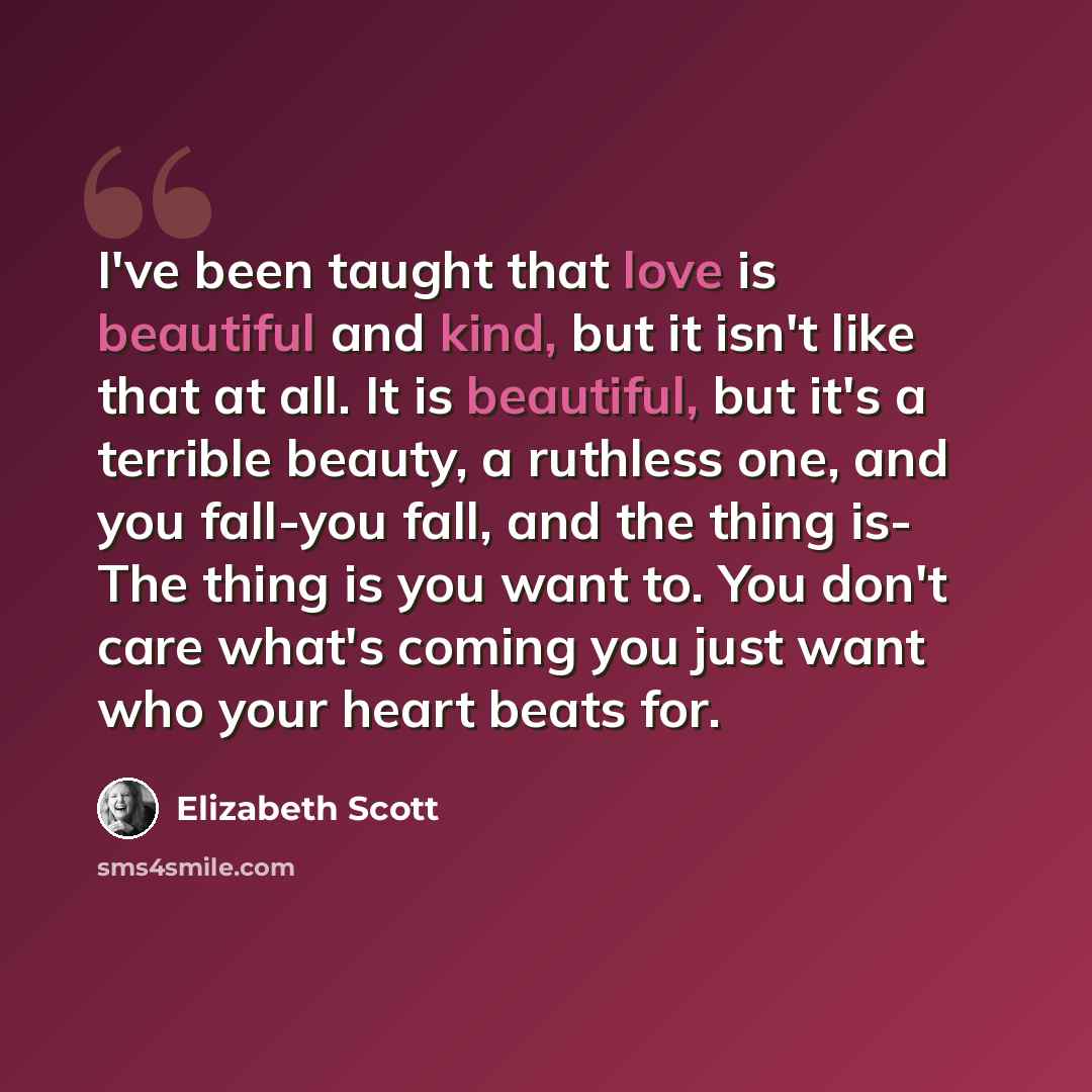 “I've been taught that love is beautiful and kind, but it isn't like that at all. It is beautiful, but it's a terrible beauty, a ruthless one, and you fall-you fall, and the thing is- The thing is you want to. You don't care what's coming you just want who your heart beats for.” quote by Elizabeth Scott