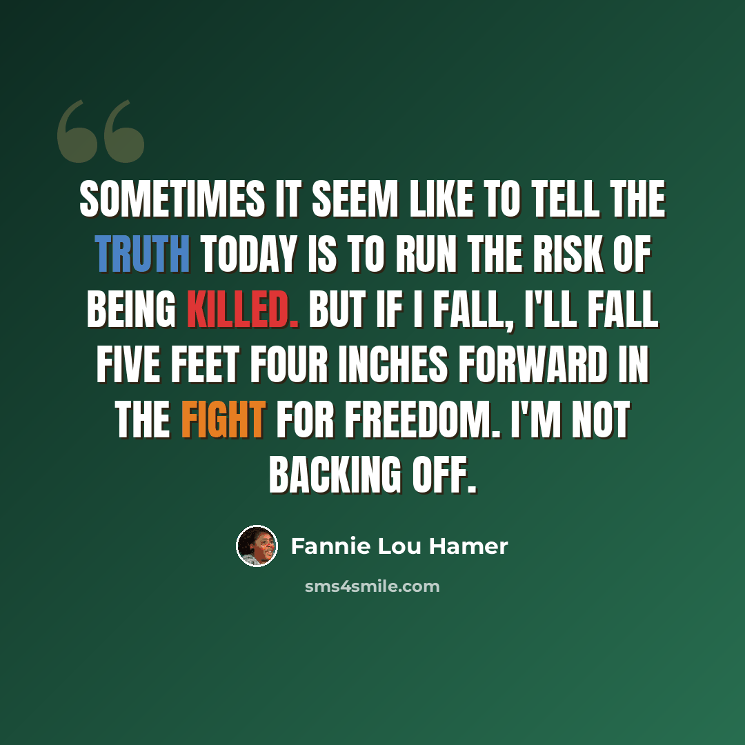 “Sometimes it seem like to tell the truth today is to run the risk of being killed. But if I fall, I'll fall five feet four inches forward in the fight for freedom. I'm not backing off.” quote by Fannie Lou Hamer