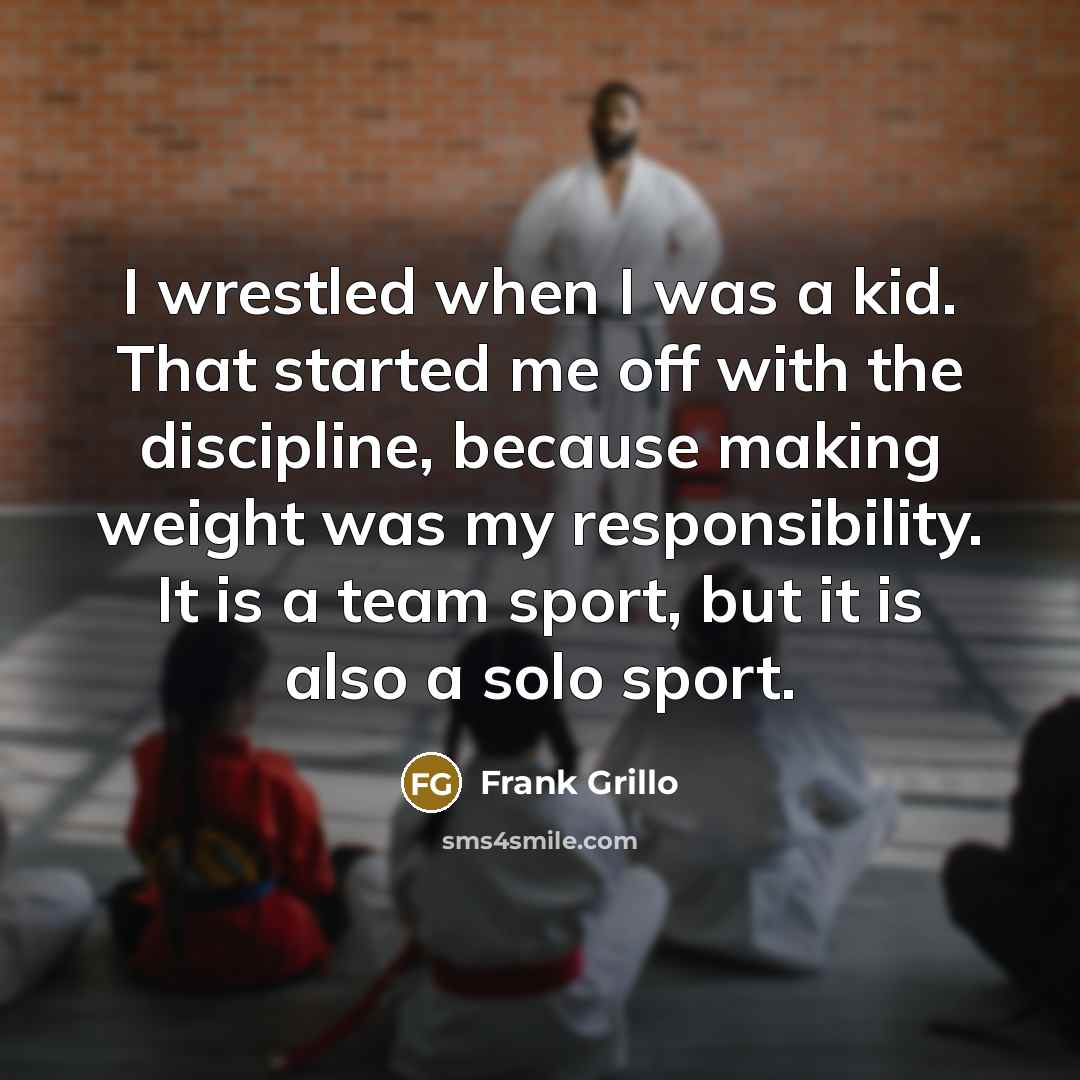 “I wrestled when I was a kid. That started me off with the discipline, because making weight was my responsibility. It is a team sport, but it is also a solo sport.” quote by Frank Grillo