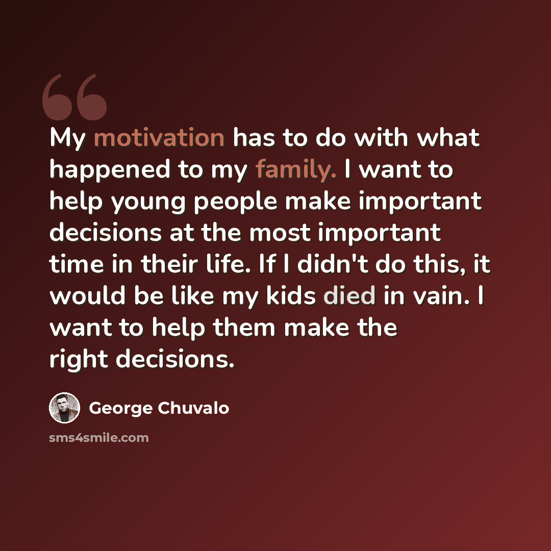 “My motivation has to do with what happened to my family. I want to help young people make important decisions at the most important time in their life. If I didn't do this, it would be like my kids died in vain. I want to help them make the right decisions.” quote by George Chuvalo