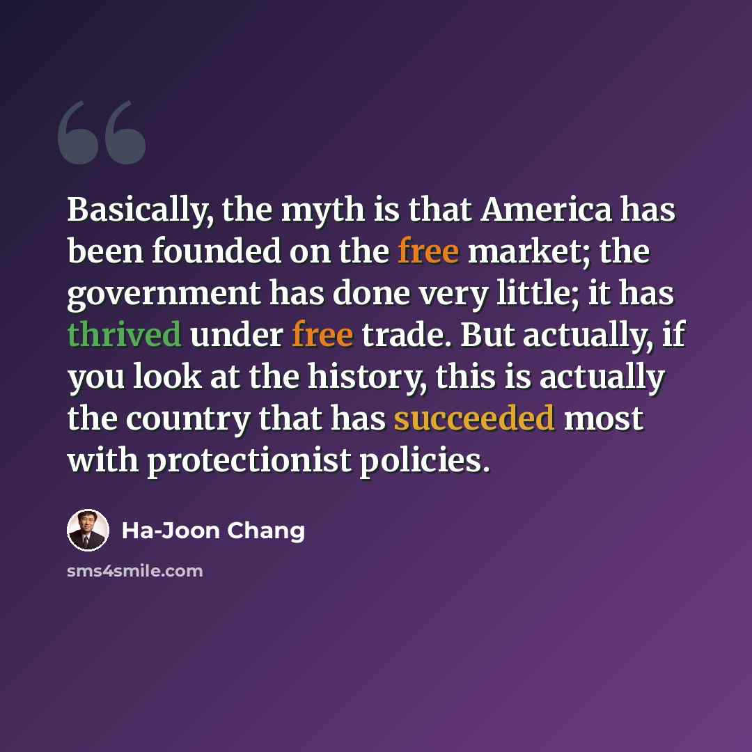“Basically, the myth is that America has been founded on the free market; the government has done very little; it has thrived under free trade. But actually, if you look at the history, this is actually the country that has succeeded most with protectionist policies.” quote by Ha-Joon Chang