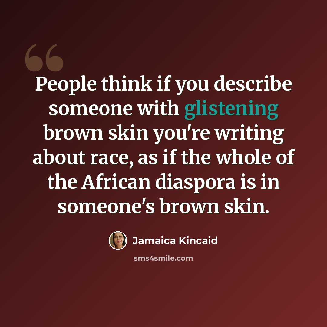 “People think if you describe someone with glistening brown skin you're writing about race, as if the whole of the African diaspora is in someone's brown skin.” quote by Jamaica Kincaid