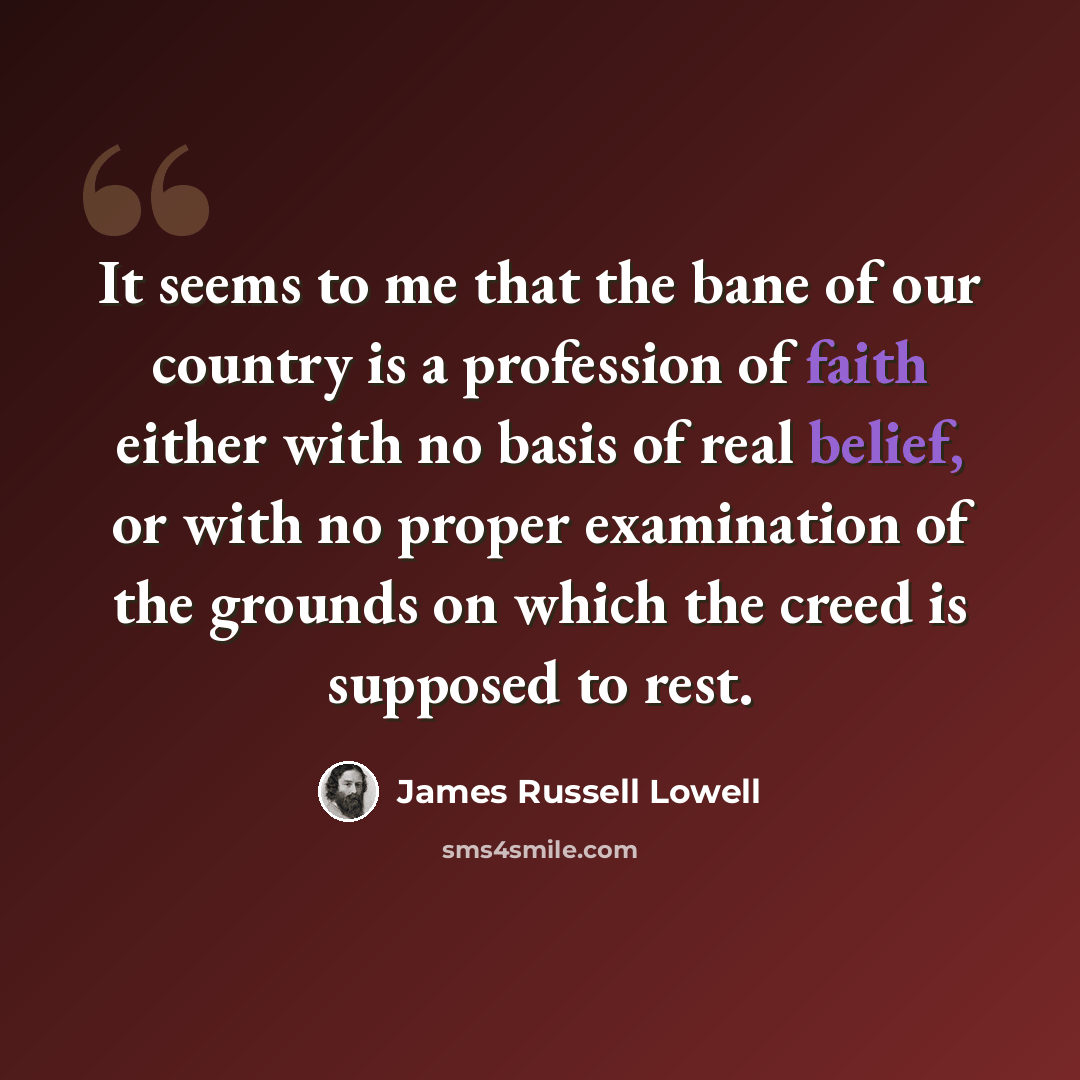 “It seems to me that the bane of our country is a profession of faith either with no basis of real belief, or with no proper examination of the grounds on which the creed is supposed to rest.” quote by James Russell Lowell