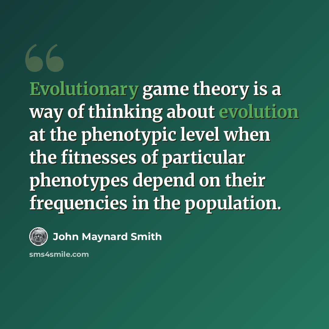“Evolutionary game theory is a way of thinking about evolution at the phenotypic level when the fitnesses of particular phenotypes depend on their frequencies in the population.” quote by John Maynard Smith