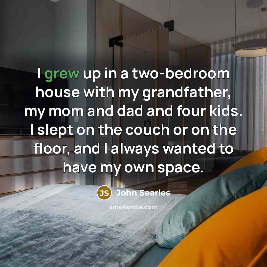 “I grew up in a two-bedroom house with my grandfather, my mom and dad and four kids. I slept on the couch or on the floor, and I always wanted to have my own space.” quote by John Searles