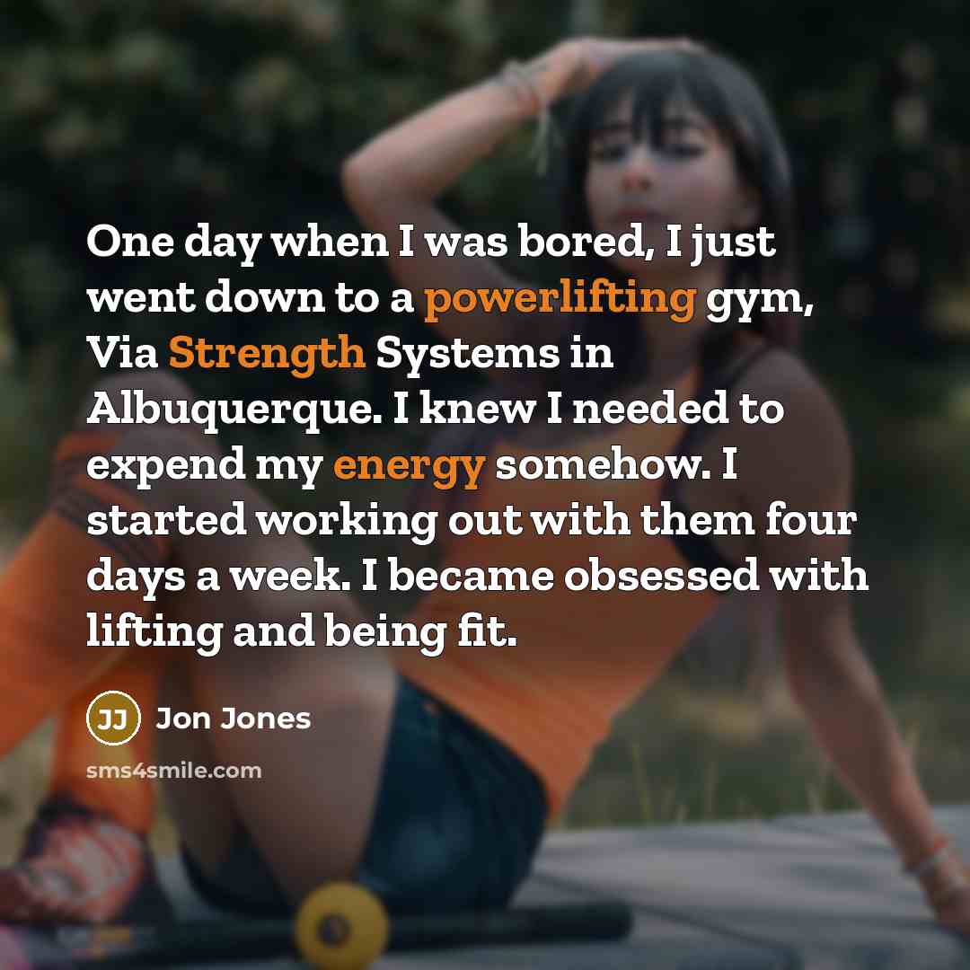 “One day when I was bored, I just went down to a powerlifting gym, Via Strength Systems in Albuquerque. I knew I needed to expend my energy somehow. I started working out with them four days a week. I became obsessed with lifting and being fit.” quote by Jon Jones