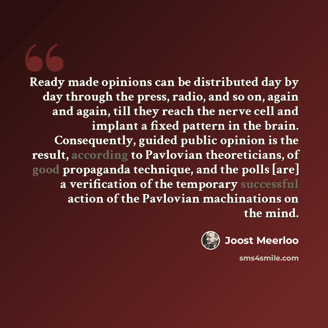 “Ready made opinions can be distributed day by day through the press, radio, and so on, again and again, till they reach the nerve cell and implant a fixed pattern in the brain. Consequently, guided public opinion is the result, according to Pavlovian theoreticians, of good propaganda technique…” quote by Joost Meerloo