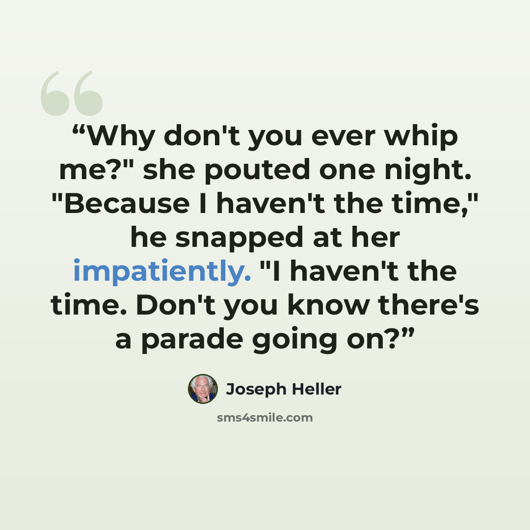 “Why don't you ever whip me?" she pouted one night. "Because I haven't the time," he snapped at her impatiently. "I haven't the time. Don't you know there's a parade going on?” quote by Joseph Heller
