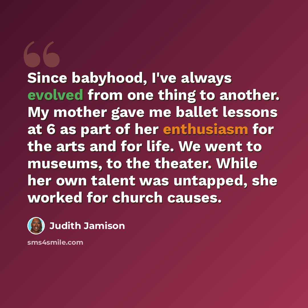 “Since babyhood, I've always evolved from one thing to another. My mother gave me ballet lessons at 6 as part of her enthusiasm for the arts and for life. We went to museums, to the theater. While her own talent was untapped, she worked for church causes.” quote by Judith Jamison