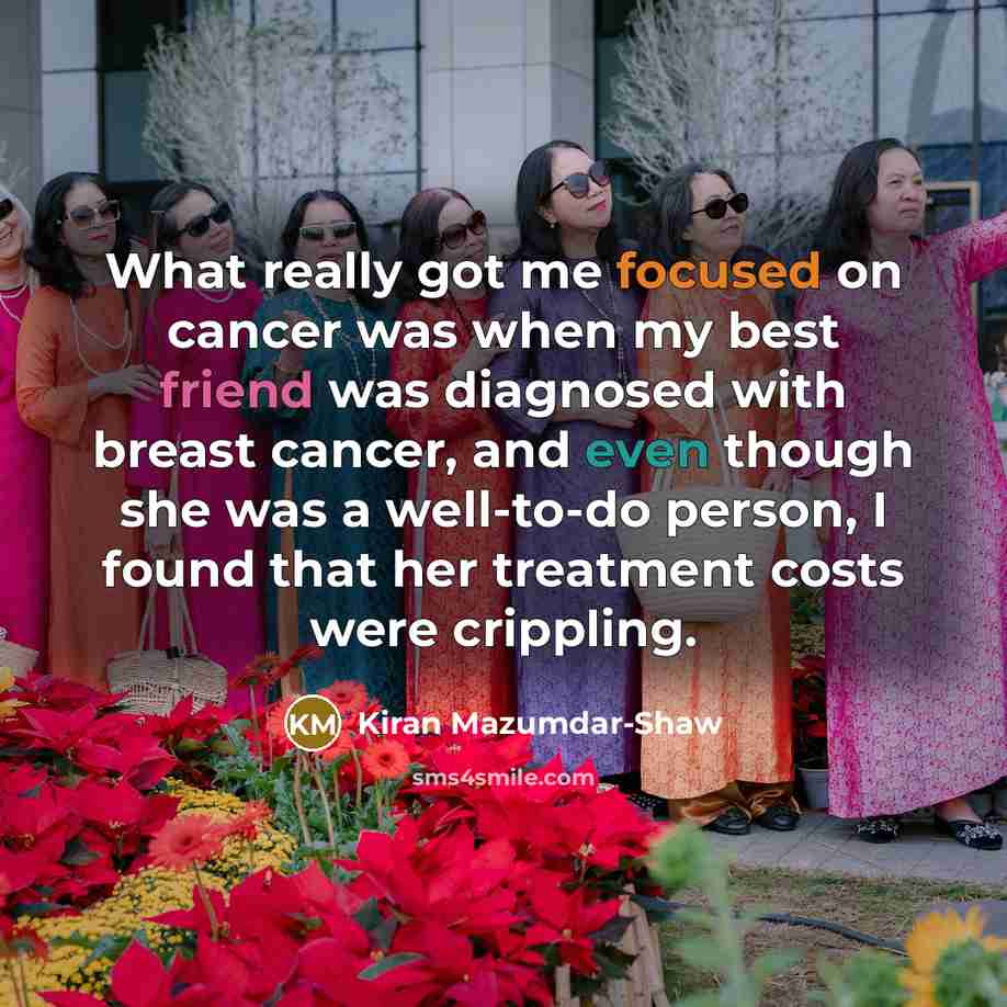 “What really got me focused on cancer was when my best friend was diagnosed with breast cancer, and even though she was a well-to-do person, I found that her treatment costs were crippling.” quote by Kiran Mazumdar-Shaw