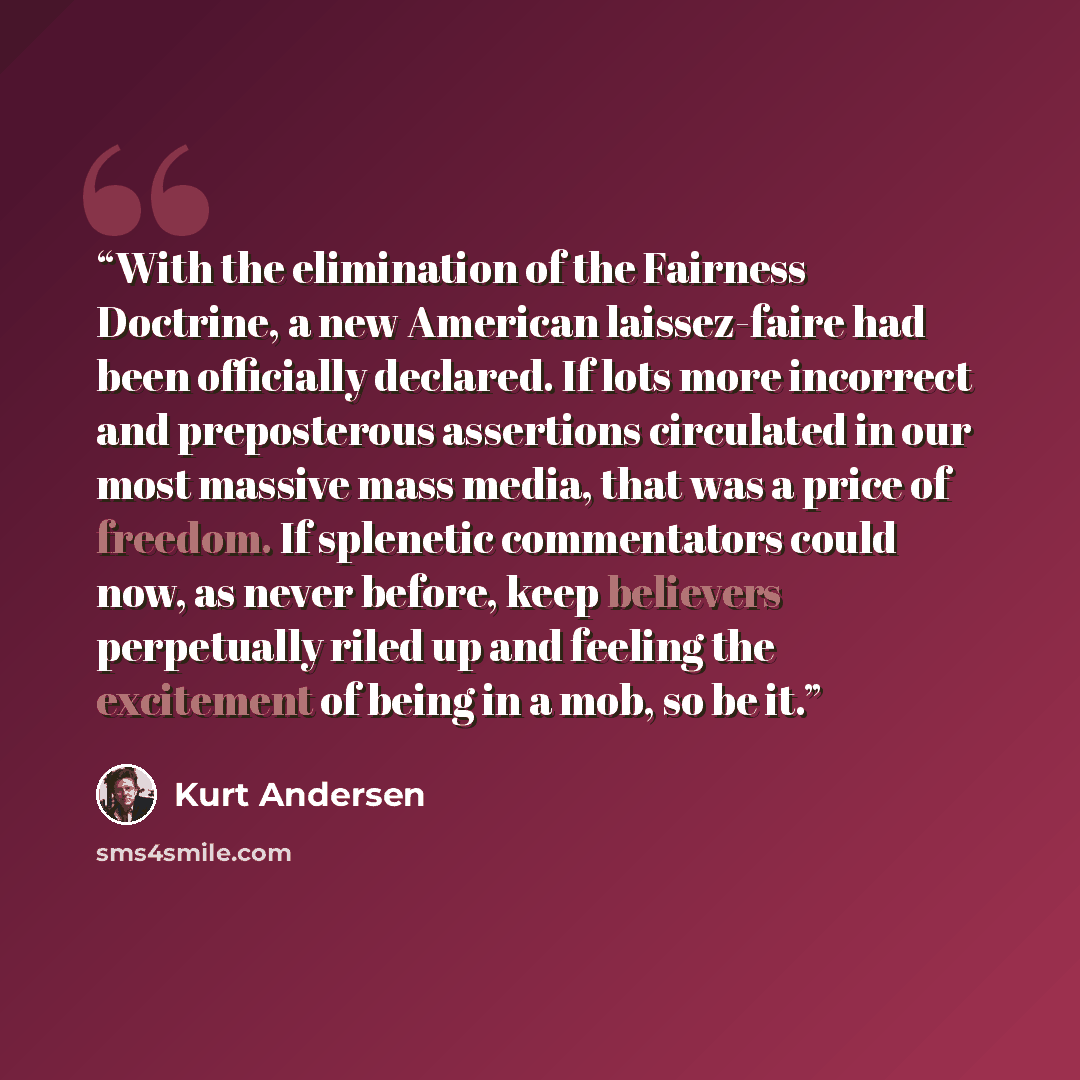 “With the elimination of the Fairness Doctrine, a new American laissez-faire had been officially declared. If lots more incorrect and preposterous assertions circulated in our most massive mass media, that was a price of freedom. If splenetic commentators could now, as never before, keep believers…” quote by Kurt Andersen