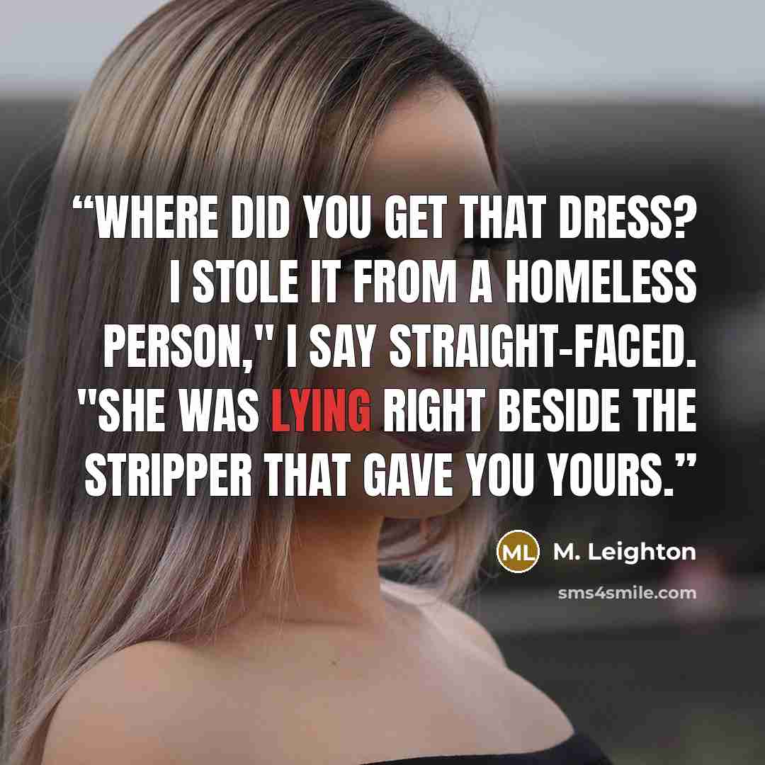 “Where did you get that dress? I stole it from a homeless person," I say straight-faced. "She was lying right beside the stripper that gave you yours.” quote by M. Leighton