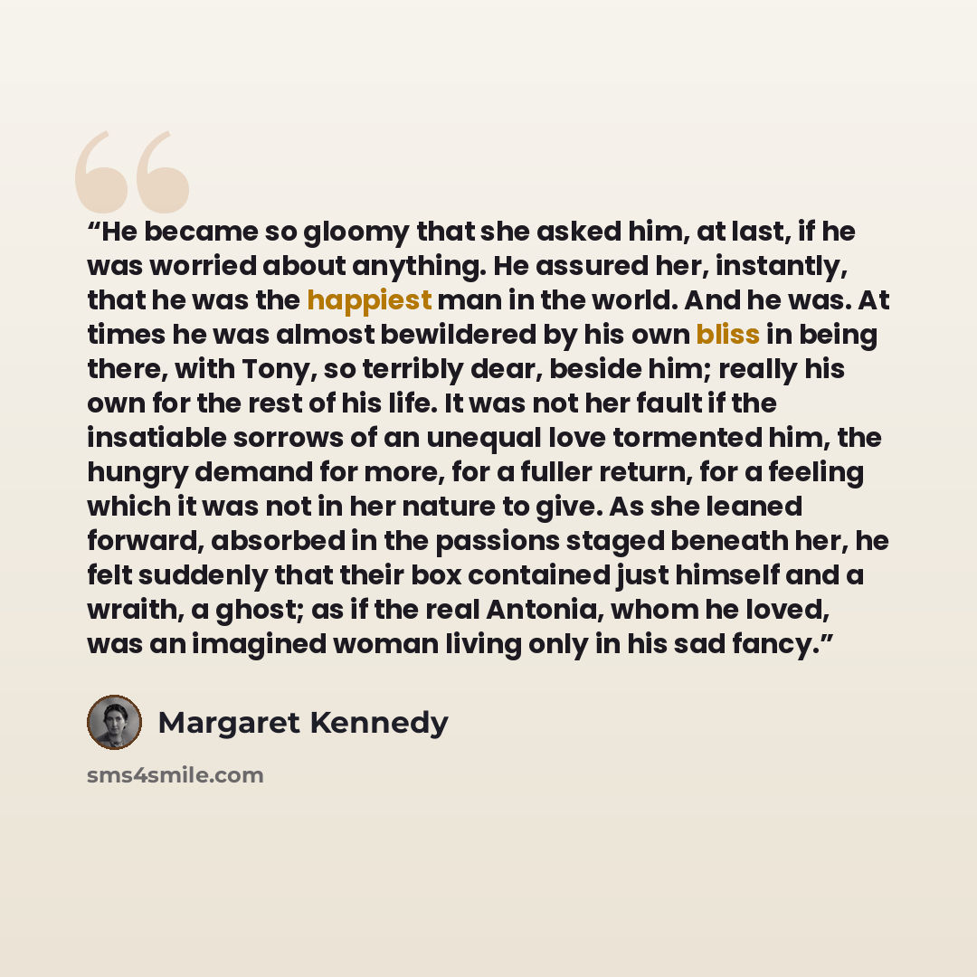 “He became so gloomy that she asked him, at last, if he was worried about anything. He assured her, instantly, that he was the happiest man in the world. And he was. At times he was almost bewildered by his own bliss in being there, with Tony, so terribly dear, beside him; really his own for the…” quote by Margaret Kennedy