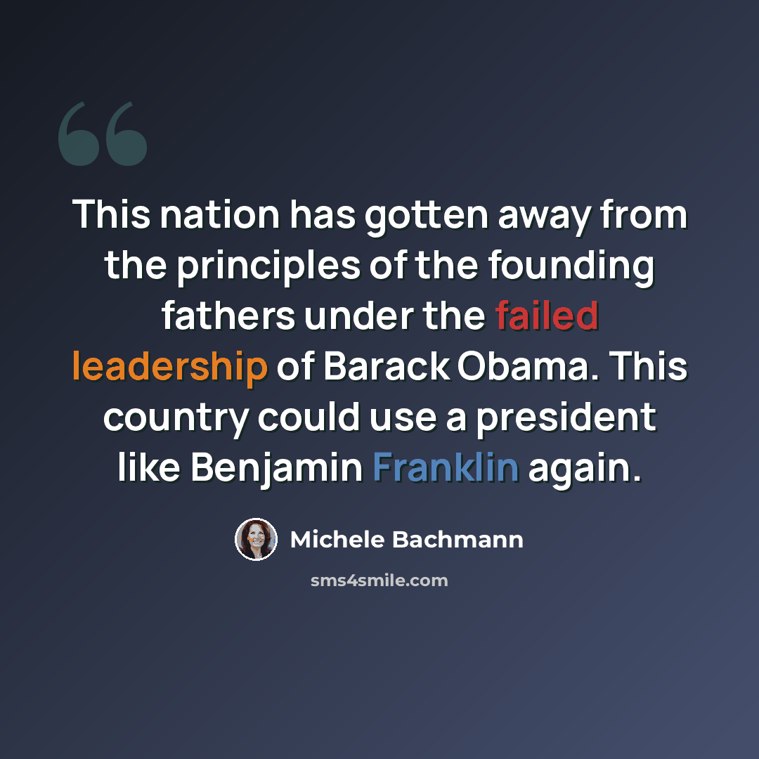 “This nation has gotten away from the principles of the founding fathers under the failed leadership of Barack Obama. This country could use a president like Benjamin Franklin again.” quote by Michele Bachmann