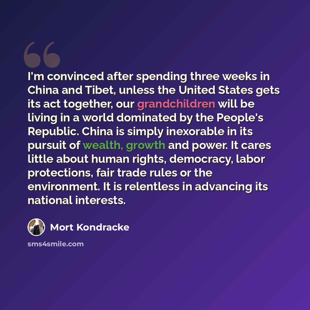 “I'm convinced after spending three weeks in China and Tibet, unless the United States gets its act together, our grandchildren will be living in a world dominated by the People's Republic. China is simply inexorable in its pursuit of wealth, growth and power. It cares little about human rights…” quote by Mort Kondracke