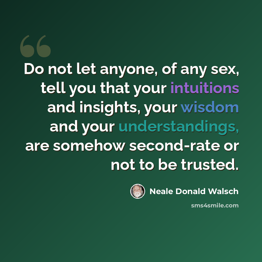 “Do not let anyone, of any sex, tell you that your intuitions and insights, your wisdom and your understandings, are somehow second-rate or not to be trusted.” quote by Neale Donald Walsch