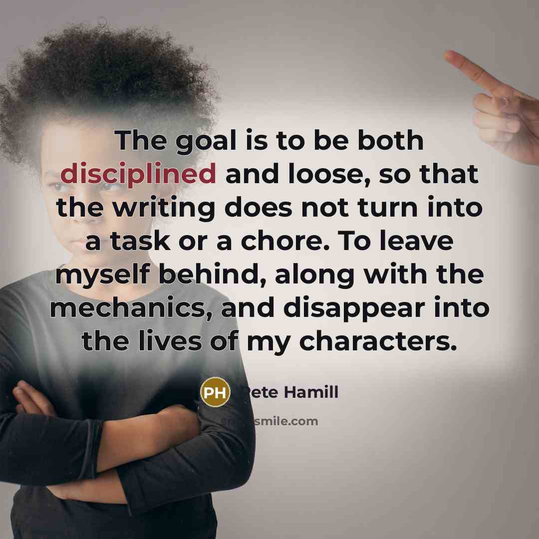 “The goal is to be both disciplined and loose, so that the writing does not turn into a task or a chore. To leave myself behind, along with the mechanics, and disappear into the lives of my characters.” quote by Pete Hamill