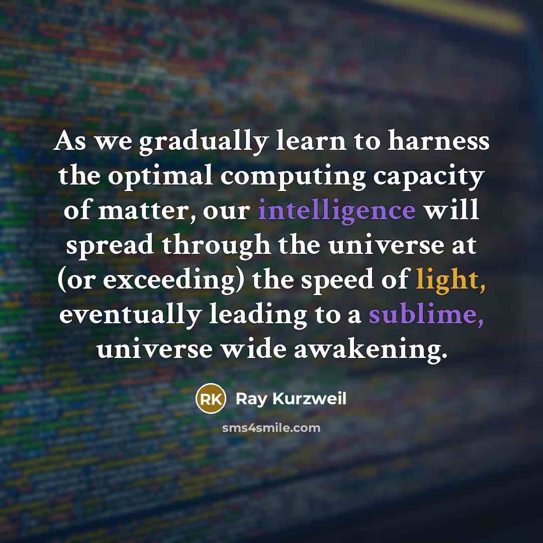 “As we gradually learn to harness the optimal computing capacity of matter, our intelligence will spread through the universe at (or exceeding) the speed of light, eventually leading to a sublime, universe wide awakening.” quote by Ray Kurzweil