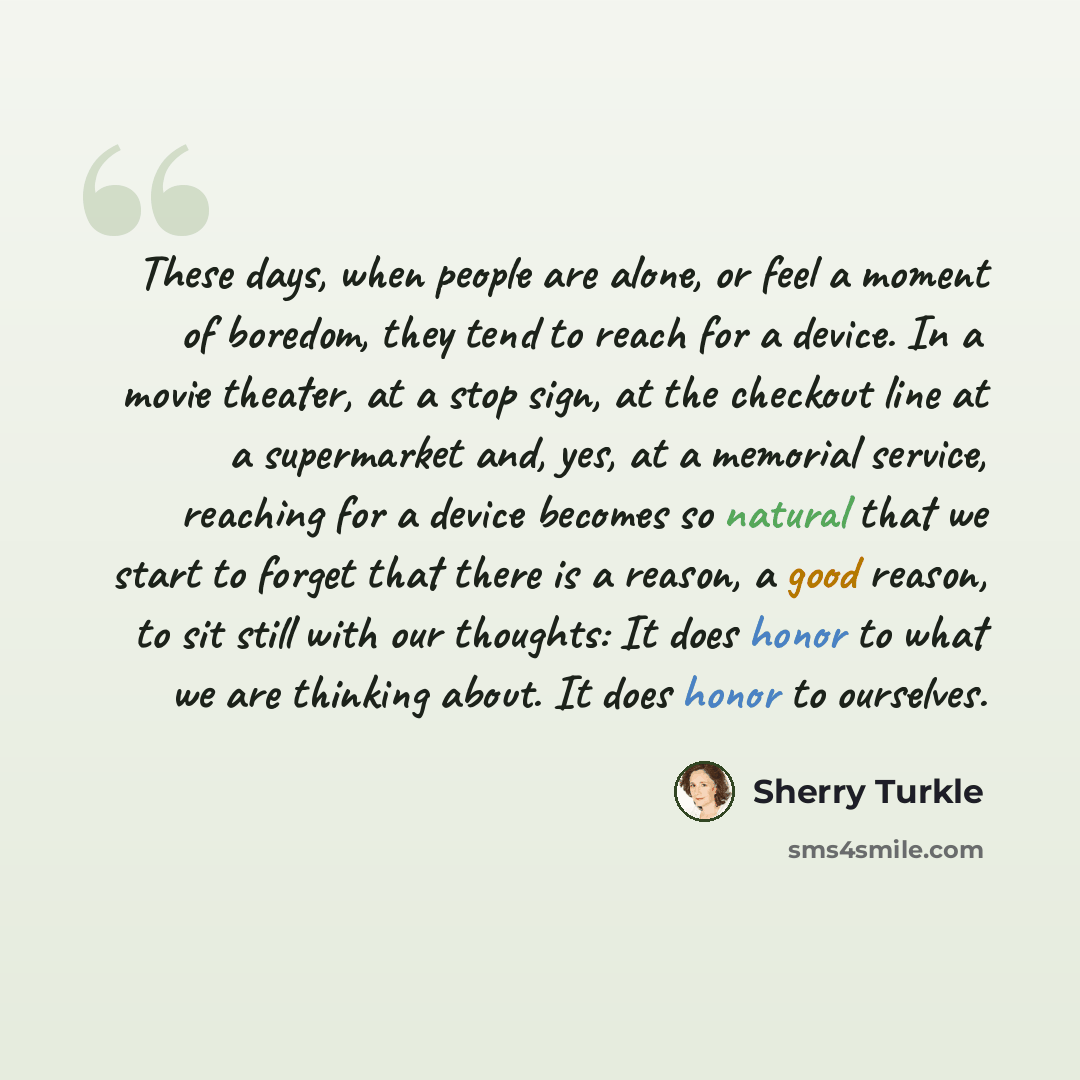 “These days, when people are alone, or feel a moment of boredom, they tend to reach for a device. In a movie theater, at a stop sign, at the checkout line at a supermarket and, yes, at a memorial service, reaching for a device becomes so natural that we start to forget that there is a reason, a…” quote by Sherry Turkle