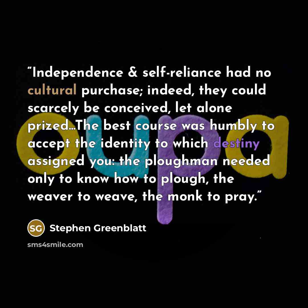 “Independence & self-reliance had no cultural purchase; indeed, they could scarcely be conceived, let alone prized...The best course was humbly to accept the identity to which destiny assigned you: the ploughman needed only to know how to plough, the weaver to weave, the monk to pray.” quote by Stephen Greenblatt