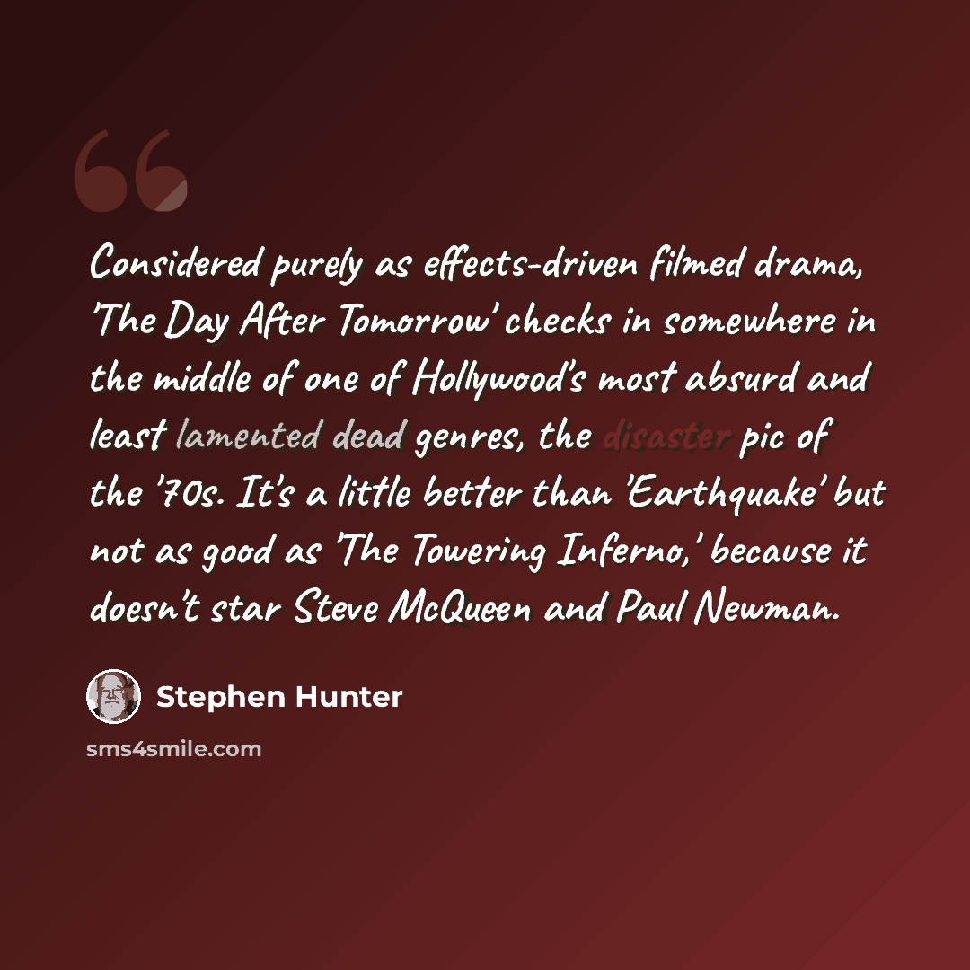 “Considered purely as effects-driven filmed drama, 'The Day After Tomorrow' checks in somewhere in the middle of one of Hollywood's most absurd and least lamented dead genres, the disaster pic of the '70s. It's a little better than 'Earthquake' but not as good as 'The Towering Inferno,' because it…” quote by Stephen Hunter