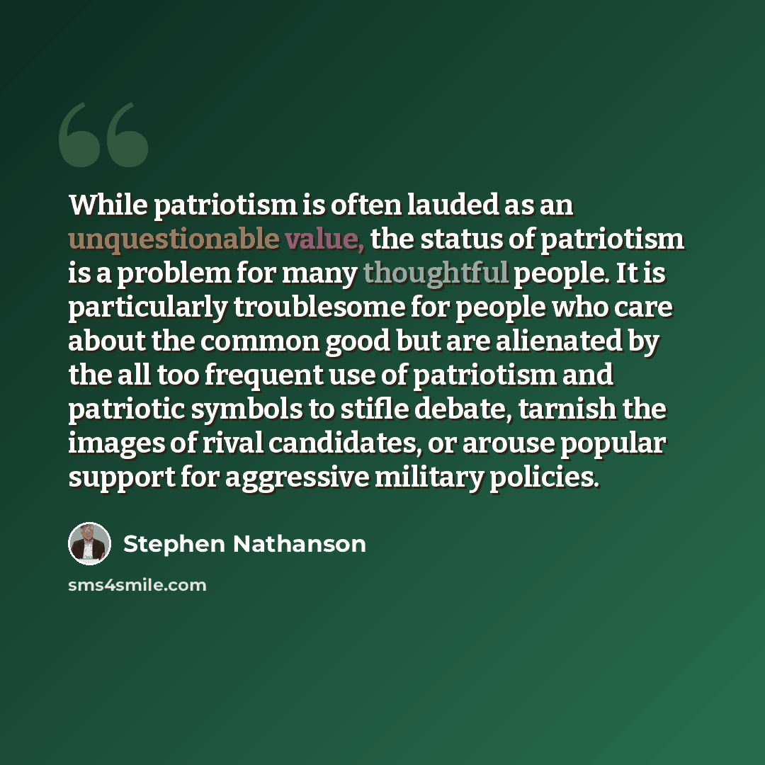 “While patriotism is often lauded as an unquestionable value, the status of patriotism is a problem for many thoughtful people. It is particularly troublesome for people who care about the common good but are alienated by the all too frequent use of patriotism and patriotic symbols to stifle…” quote by Stephen Nathanson