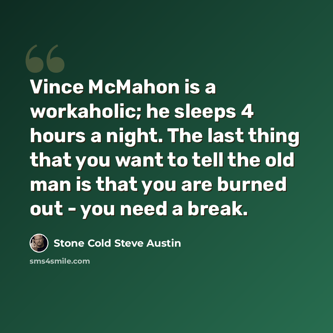 “Vince McMahon is a workaholic; he sleeps 4 hours a night. The last thing that you want to tell the old man is that you are burned out - you need a break.” quote by Stone Cold Steve Austin